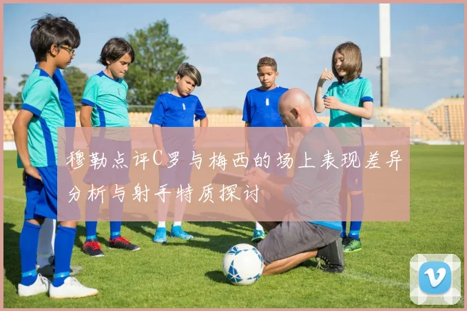 穆勒点评C罗与梅西的场上表现差异分析与射手特质探讨