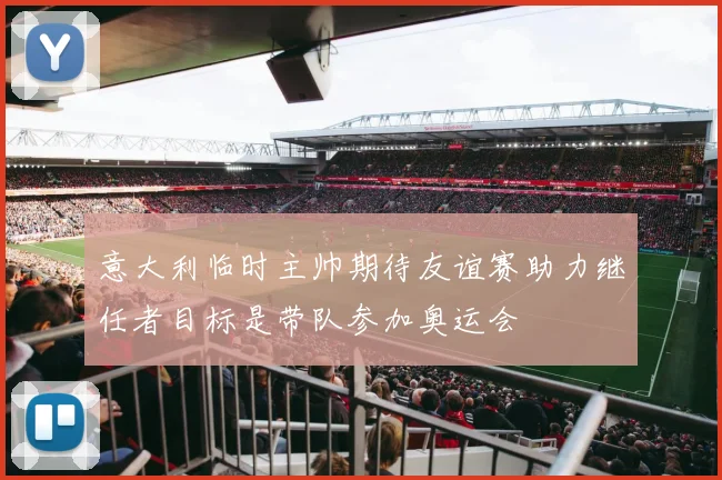 意大利临时主帅期待友谊赛助力继任者目标是带队参加奥运会