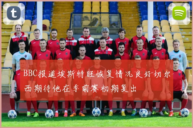 BBC报道埃斯特旺恢复情况良好切尔西期待他在季前赛初期复出