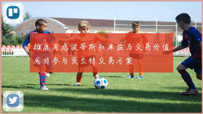 雄鹿考虑波蒂斯和库兹马交易价值或将参与莫兰特交易方案