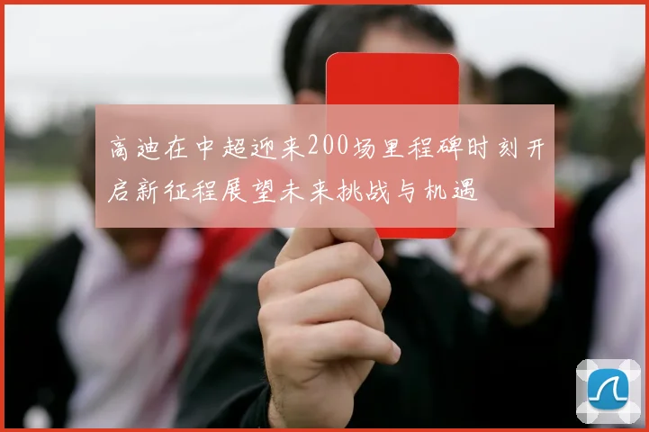 高迪在中超迎来200场里程碑时刻开启新征程展望未来挑战与机遇