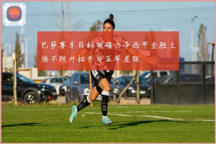 巴萨赛季目标明确力争西甲全胜主场不败并拉开与亚军差距
