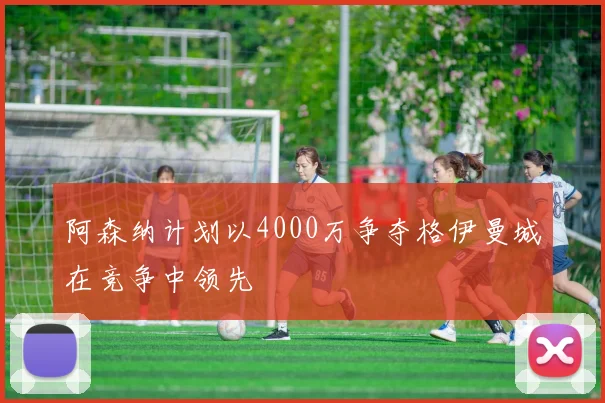 阿森纳计划以4000万争夺格伊曼城在竞争中领先