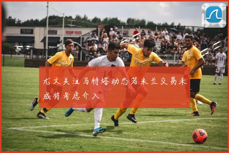 尤文关注马特塔动态若米兰交易未成将考虑介入
