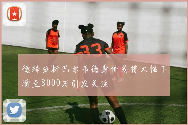 德转分析巴尔韦德身价或将大幅下滑至8000万引发关注