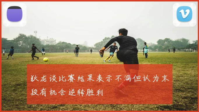 狄龙谈比赛结果表示不满但认为末段有机会逆转胜利