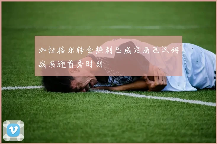 加拉格尔转会热刺已成定局西汉姆战或迎首秀时刻