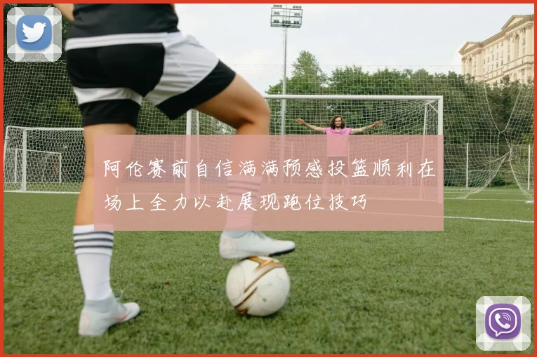阿伦赛前自信满满预感投篮顺利在场上全力以赴展现跑位技巧