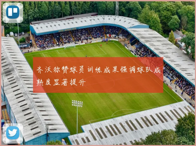 齐沃称赞球员训练成果强调球队成熟度显著提升